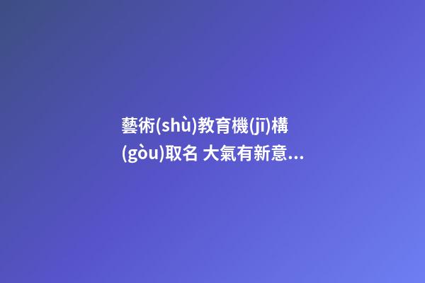 藝術(shù)教育機(jī)構(gòu)取名 大氣有新意教育機(jī)構(gòu)名,起名之家